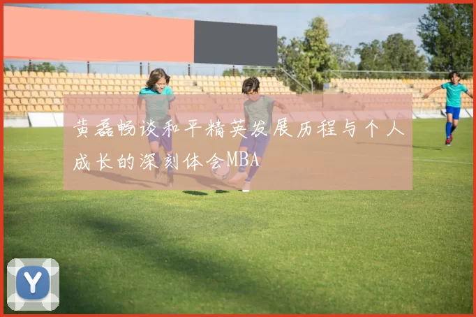 黄磊畅谈和平精英发展历程与个人成长的深刻体会MBA