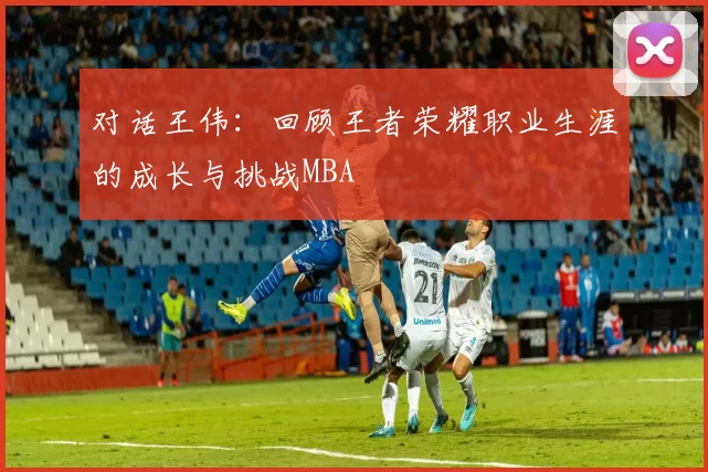 对话王伟：回顾王者荣耀职业生涯的成长与挑战MBA