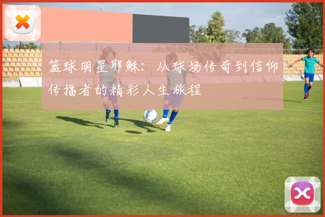 篮球明星耶稣：从球场传奇到信仰传播者的精彩人生旅程