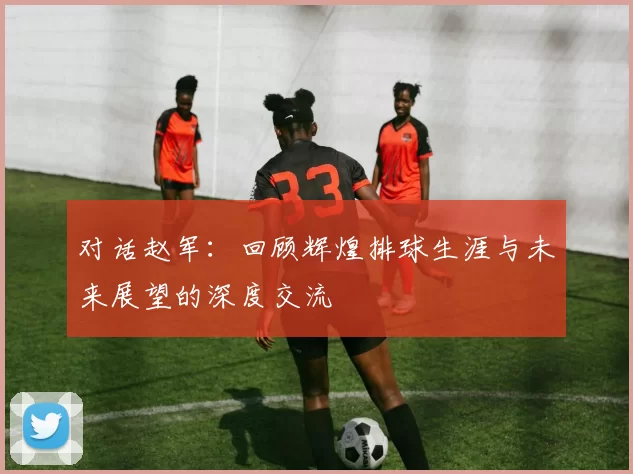 对话赵军：回顾辉煌排球生涯与未来展望的深度交流