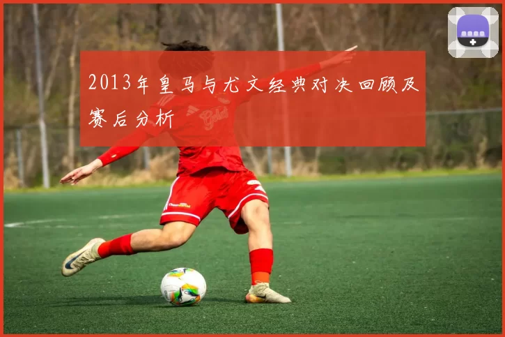 2013年皇马与尤文经典对决回顾及赛后分析