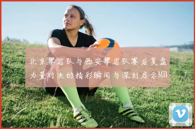 北京攀岩队与西安攀岩队赛后复盘力量对决的精彩瞬间与深刻启示MBA