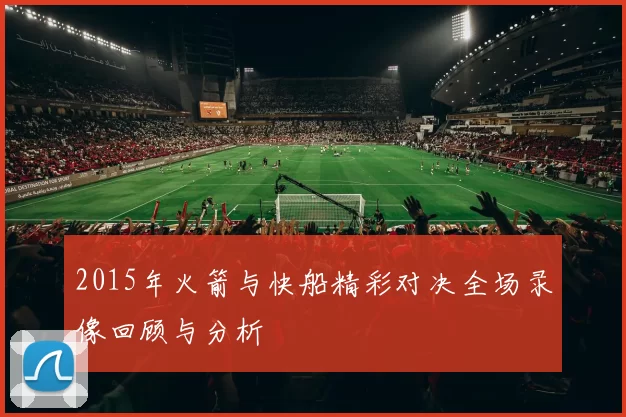 2015年火箭与快船精彩对决全场录像回顾与分析