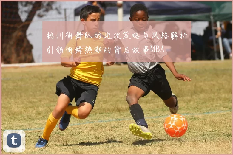杭州街舞队的进攻策略与风格解析引领街舞热潮的背后故事MBA