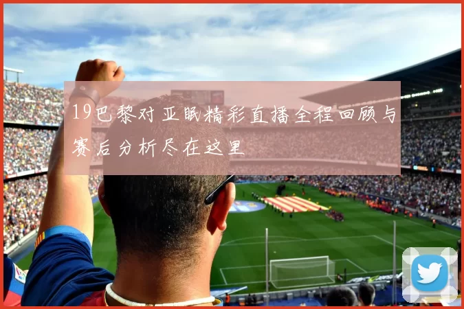 19巴黎对亚眠精彩直播全程回顾与赛后分析尽在这里